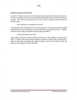 275 
Noraguevaragarcia.blogspot.com Manual de Género Lírico 
Ejemplo respuesta de desarrollo 
El poema “El otoño de las rosas” de Francisco Briones, desarrolla el tópico Carpe diem y recurre a la imagen de la rosa como algo bello y perecedero que pronto entrará al otoño o la vejez. Las rosas son las jóvenes a las que se invita a gozar la juventud antes de hacerse viejas. 
“…ríete, goza/ama/ y enciéndete en la noche” 
En estos fragmentos el hablante lírico invita a las jóvenes a vivir la juventud y la sexualidad (enciéndete en la noche quiere decir que se deje llevar por la pasión amorosa). También sabemos que se dirige a jovencitas porque les dice que están en 
“…la avidez preciosa de sus años” 
Luego indica que pronto acabará el alba (la juventud) y la vida acabará en nada (tempus fugit). El tópico Carpe diem siempre aparece asociado al tempus fugit, porque invita a gozar la vida antes de hacerse viejo (antes de llegar al otoño al que alude el título del poema) y de que llegue la muerte (la nada). 
 