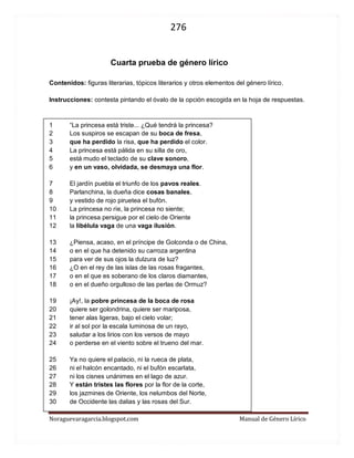 276 
Noraguevaragarcia.blogspot.com Manual de Género Lírico 
Cuarta prueba de género lírico 
Nombre____________________________ curso____ fecha_______ 
Contenidos: figuras literarias, tópicos literarios y otros elementos del género lírico. 
Instrucciones: contesta pintando el óvalo de la opción escogida en la hoja de respuestas. 
1 “La princesa está triste... ¿Qué tendrá la princesa? 2 Los suspiros se escapan de su boca de fresa, 3 que ha perdido la risa, que ha perdido el color. 4 La princesa está pálida en su silla de oro, 5 está mudo el teclado de su clave sonoro, 6 y en un vaso, olvidada, se desmaya una flor. 
7 El jardín puebla el triunfo de los pavos reales. 8 Parlanchina, la dueña dice cosas banales, 9 y vestido de rojo piruetea el bufón. 10 La princesa no ríe, la princesa no siente; 11 la princesa persigue por el cielo de Oriente 12 la libélula vaga de una vaga ilusión. 
13 ¿Piensa, acaso, en el príncipe de Golconda o de China, 14 o en el que ha detenido su carroza argentina 15 para ver de sus ojos la dulzura de luz? 16 ¿O en el rey de las islas de las rosas fragantes, 17 o en el que es soberano de los claros diamantes, 18 o en el dueño orgulloso de las perlas de Ormuz? 
19 ¡Ay!, la pobre princesa de la boca de rosa 20 quiere ser golondrina, quiere ser mariposa, 21 tener alas ligeras, bajo el cielo volar; 22 ir al sol por la escala luminosa de un rayo, 23 saludar a los lirios con los versos de mayo 24 o perderse en el viento sobre el trueno del mar. 
25 Ya no quiere el palacio, ni la rueca de plata, 26 ni el halcón encantado, ni el bufón escarlata, 27 ni los cisnes unánimes en el lago de azur. 28 Y están tristes las flores por la flor de la corte, 29 los jazmines de Oriente, los nelumbos del Norte, 30 de Occidente las dalias y las rosas del Sur.  