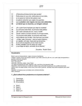 277 
Noraguevaragarcia.blogspot.com Manual de Género Lírico 
31 ¡Pobrecita princesa de los ojos azules! 32 Está presa en sus oros, está presa en sus tules, 33 en la jaula de mármol del palacio real; 34 el palacio soberbio que vigilan los guardas, 35 que custodian cien negros con sus cien alabardas, 36 un lebrel que no duerme y un dragón colosal. 
37 ¡Oh, quién fuera hipsipila que dejó la crisálida! 38 (La princesa está triste, la princesa está pálida) 39 ¡Oh visión adorada de oro, rosa y marfil! 40 ¡Quién volara a la tierra donde un príncipe existe, 41 -la princesa está pálida, la princesa está triste-, 42 más brillante que el alba, más hermoso que abril! 
43 -«Calla, calla, princesa —dice el hada madrina-; 44 en caballo, con alas, hacia acá se encamina, 45 en el cinto la espada y en la mano el azor, 46 el feliz caballero que te adora sin verte, 47 y que llega de lejos, vencedor de la Muerte,” 
Sonatina. Rubén Darío 
Vocabulario 
Banal: que es intrascendente, vulgar o de poca importancia 
Libélula: nombre común de diversos insectos que miden entre 30 y 80 mm, con cuatro alas transparentes e iguales y abdomen alargado. 
Escarlata: rojo fuerte 
Azur: azul oscuro 
Jazmines, nelumbos, dalias, rosas: flores 
Tul: tejido transparente de seda, algodón o hilo, que forma una pequeña malla. 
Alabardas: arma formada por un asta de madera cuya punta está cruzada por una cuchilla transversal. 
Lebrel: perro de orejas caídas, hocico recio, lomo recto y piernas retiradas hacia atrás empleado para cazar liebres. 
Hipsipila: la mariposa que se emplea como símbolo del alma 
Alba: amanecer 
1. ¿Qué actitud lírica predomina en el poema anterior? 
I. Carmínica 
II. Apostrófica 
III. Enunciativa 
a. Solo I 
b. Solo II 
c. Solo III 
d. Solo I y II 
 