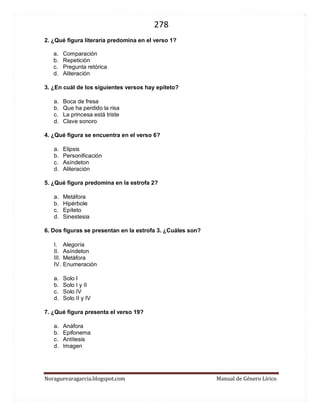 278 
Noraguevaragarcia.blogspot.com Manual de Género Lírico 
2. ¿Qué figura literaria predomina en el verso 1? 
a. Comparación 
b. Repetición 
c. Pregunta retórica 
d. Aliteración 
3. ¿En cuál de los siguientes versos hay epíteto? 
a. Boca de fresa 
b. Que ha perdido la risa 
c. La princesa está triste 
d. Clave sonoro 
4. ¿Qué figura se encuentra en el verso 6? 
a. Elipsis 
b. Personificación 
c. Asíndeton 
d. Aliteración 
5. ¿Qué figura predomina en la estrofa 2? 
a. Metáfora 
b. Hipérbole 
c. Epíteto 
d. Sinestesia 
6. Dos figuras se presentan en la estrofa 3. ¿Cuáles son? 
I. Alegoría 
II. Asíndeton 
III. Metáfora 
IV. Enumeración 
a. Solo I 
b. Solo I y II 
c. Solo IV 
d. Solo II y IV 
7. ¿Qué figura presenta el verso 19? 
a. Anáfora 
b. Epifonema 
c. Antítesis 
d. Imagen 
 