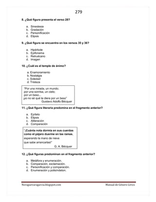 279 
Noraguevaragarcia.blogspot.com Manual de Género Lírico 
8. ¿Qué figura presenta el verso 28? 
a. Sinestesia 
b. Gradación 
c. Personificación 
d. Elipsis 
9. ¿Qué figura se encuentra en los versos 35 y 36? 
a. Hipérbole 
b. Epifonema 
c. Retruécano 
d. Imagen 
10. ¿Cuál es el temple de ánimo? 
a. Enamoramiento 
b. Nostalgia 
c. Soledad 
d. Tristeza 
“Por una mirada, un mundo; 
por una sonrisa, un cielo; 
por un beso... 
¡yo no sé qué te diera por un beso” 
Gustavo Adolfo Bécquer 
11. ¿Qué figura literaria predomina en el fragmento anterior? 
a. Epíteto 
b. Elipsis 
c. Aliteración 
d. Comparación 
“¡Cuánta nota dormía en sus cuerdas 
como el pájaro duerme en las ramas, 
esperando la mano de nieve 
que sabe arrancarlas!” 
G. A. Bécquer 
12. ¿Qué figuras predominan en el fragmento anterior? 
a. Metáfora y enumeración. 
b. Comparación, exclamación. 
c. Personificación y comparación. 
d. Enumeración y polisíndeton. 
 