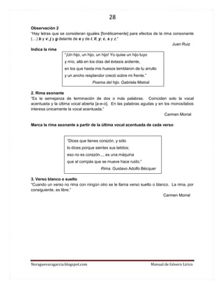 28 
Noraguevaragarcia.blogspot.com Manual de Género Lírico 
Observación 2 
“Hay letras que se consideran iguales [fonéticamente] para efectos de la rima consonante (…) b y v; j y g delante de e y de i; ll, y; c, s y z.” Juan Ruiz 
Indica la rima 
“¡Un hijo, un hijo, un hijo! Yo quise un hijo tuyo y mío, allá en los días del éxtasis ardiente, en los que hasta mis huesos temblaron de tu arrullo y un ancho resplandor creció sobre mi frente.” 
Poema del hijo. Gabriela Mistral 
2. Rima asonante 
“Es la semejanza de terminación de dos o más palabras. Coinciden solo la vocal acentuada y la última vocal abierta [a-e-o]. En las palabras agudas y en los monosílabos interesa únicamente la vocal acentuada.” Carmen Morral 
Marca la rima asonante a partir de la última vocal acentuada de cada verso 
“Dices que tienes corazón, y sólo lo dices porque sientes sus latidos; eso no es corazón..., es una máquina que al compás que se mueve hace ruido.” 
Rima. Gustavo Adolfo Bécquer 
3. Verso blanco o suelto 
“Cuando un verso no rima con ningún otro se le llama verso suelto o blanco. La rima, por consiguiente, es libre.” 
Carmen Morral 
 