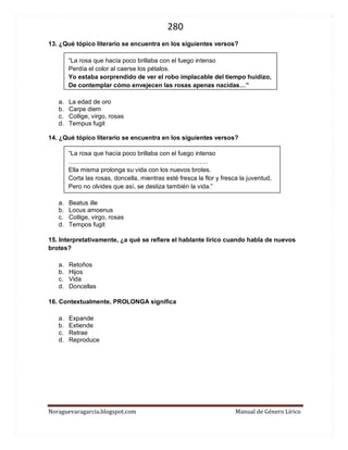 280 
Noraguevaragarcia.blogspot.com Manual de Género Lírico 
13. ¿Qué tópico literario se encuentra en los siguientes versos? 
“La rosa que hacía poco brillaba con el fuego intenso 
Perdía el color al caerse los pétalos. 
Yo estaba sorprendido de ver el robo implacable del tiempo huidizo, 
De contemplar cómo envejecen las rosas apenas nacidas…” 
a. La edad de oro 
b. Carpe diem 
c. Collige, virgo, rosas 
d. Tempus fugit 
14. ¿Qué tópico literario se encuentra en los siguientes versos? 
“La rosa que hacía poco brillaba con el fuego intenso 
…………………………………………………………. 
Ella misma prolonga su vida con los nuevos brotes. 
Corta las rosas, doncella, mientras esté fresca la flor y fresca la juventud, 
Pero no olvides que así, se desliza también la vida.” 
a. Beatus ille 
b. Locus amoenus 
c. Collige, virgo, rosas 
d. Tempos fugit 
15. Interpretativamente, ¿a qué se refiere el hablante lírico cuando habla de nuevos brotes? 
a. Retoños 
b. Hijos 
c. Vida 
d. Doncellas 
16. Contextualmente, PROLONGA significa 
a. Expande 
b. Extiende 
c. Retrae 
d. Reproduce 
 