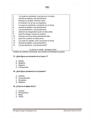 281 
Noraguevaragarcia.blogspot.com Manual de Género Lírico 
1 “La mujer es cambiante, cual pluma en el viento, 
2 cambia de palabra y de pensamiento. 
3 Siempre su amable, hermoso rostro, 
4 en el llanto o en la risa, es engañoso. 
5 La mujer es cambiante, cual pluma en el viento, 
6 cambia de palabra y de pensamiento. 
7 y de pensamiento, y de pensamiento. 
8 ¡Siempre es desgraciado quien en ella confía, 
9 quien le entrega, incauto el corazón! 
10 ¡Aunque nunca se sienta plenamente feliz 
11 quien de su pecho no beba amor! 
12 ¡La mujer es voluble, como una pluma al viento, 
13 cambia de palabra y de pensamiento 
14 y de pensamiento, y de pensamiento!” 
La donna e mobile. Giuseppe Verdi 
Voluble: de carácter inconstante, que cambia con facilidad de gustos. 
17. ¿Qué figura se encuentra en el verso 1? 
a. Epíteto 
b. Metáfora 
c. Alegoría 
d. Comparación 
18. ¿Qué figura predomina en el poema? 
a. Anáfora 
b. Personificación 
c. Sinestesia 
d. Metáfora 
19. ¿Cuál es el objeto lírico? 
a. Cambio 
b. Pensamiento 
c. Mujer 
d. Viento 
 