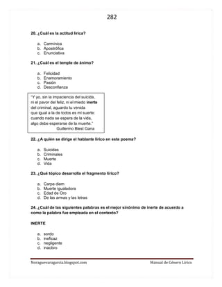 282 
Noraguevaragarcia.blogspot.com Manual de Género Lírico 
20. ¿Cuál es la actitud lírica? 
a. Carmínica 
b. Apostrófica 
c. Enunciativa 
21. ¿Cuál es el temple de ánimo? 
a. Felicidad 
b. Enamoramiento 
c. Pasión 
d. Desconfianza 
“Y yo, sin la impaciencia del suicida, 
ni el pavor del feliz, ni el miedo inerte 
del criminal, aguardo tu venida 
que igual a la de todos es mi suerte: 
cuando nada se espera de la vida, 
algo debe esperarse de la muerte.” 
Guillermo Blest Gana 
22. ¿A quién se dirige el hablante lírico en este poema? 
a. Suicidas 
b. Criminales 
c. Muerte 
d. Vida 
23. ¿Qué tópico desarrolla el fragmento lírico? 
a. Carpe diem 
b. Muerte igualadora 
c. Edad de Oro 
d. De las armas y las letras 
24. ¿Cuál de las siguientes palabras es el mejor sinónimo de inerte de acuerdo a como la palabra fue empleada en el contexto? 
INERTE 
a. sordo 
b. ineficaz 
c. negligente 
d. inactivo 
 