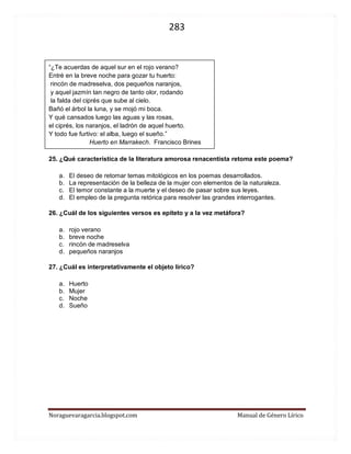 283 
Noraguevaragarcia.blogspot.com Manual de Género Lírico 
“¿Te acuerdas de aquel sur en el rojo verano? 
Entré en la breve noche para gozar tu huerto: 
rincón de madreselva, dos pequeños naranjos, 
y aquel jazmín tan negro de tanto olor, rodando 
la falda del ciprés que sube al cielo. 
Bañó el árbol la luna, y se mojó mi boca. 
Y qué cansados luego las aguas y las rosas, 
el ciprés, los naranjos, el ladrón de aquel huerto. 
Y todo fue furtivo: el alba, luego el sueño.” 
Huerto en Marrakech. Francisco Brines 
25. ¿Qué característica de la literatura amorosa renacentista retoma este poema? 
a. El deseo de retomar temas mitológicos en los poemas desarrollados. 
b. La representación de la belleza de la mujer con elementos de la naturaleza. 
c. El temor constante a la muerte y el deseo de pasar sobre sus leyes. 
d. El empleo de la pregunta retórica para resolver las grandes interrogantes. 
26. ¿Cuál de los siguientes versos es epíteto y a la vez metáfora? 
a. rojo verano 
b. breve noche 
c. rincón de madreselva 
d. pequeños naranjos 
27. ¿Cuál es interpretativamente el objeto lírico? 
a. Huerto 
b. Mujer 
c. Noche 
d. Sueño 
 