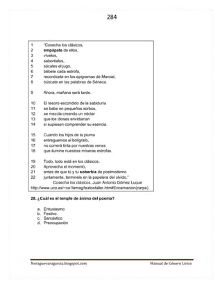 284 
Noraguevaragarcia.blogspot.com Manual de Género Lírico 
1 “Cosecha los clásicos, 
2 empápate de ellos, 
3 vívelos, 
4 saboréalos, 
5 sácales el jugo, 
6 bébete cada estrofa, 
7 reconócete en los epigramas de Marcial, 
8 búscate en las palabras de Séneca. 
9 Ahora, mañana será tarde. 
10 El tesoro escondido de la sabiduría 
11 se bebe en pequeños sorbos, 
12 se mezcla creando un néctar 
13 que los dioses envidiarían 
14 si supiesen comprender su esencia. 
15 Cuando los hijos de la pluma 
16 entreguemos el bolígrafo, 
17 no correrá tinta por nuestras venas 
18 que ilumine nuestras míseras estrofas. 
19 Todo, todo está en los clásicos. 
20 Aprovecha el momento, 
21 antes de que tú y tu soberbia de postmoderno 
22 juntamente, terminéis en la papelera del olvido.” 
Cosecha los clásicos. Juan Antonio Gómez Luque 
http://www.uco.es/~ca1lamag/textostaller.htm#Encarnacion(carpe) 
28. ¿Cuál es el temple de ánimo del poema? 
a. Entusiasmo 
b. Festivo 
c. Sarcástico 
d. Preocupación 
 