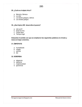 285 
Noraguevaragarcia.blogspot.com Manual de Género Lírico 
29. ¿Cuál es el objeto lírico? 
a. Marcial y Séneca 
b. La vida 
c. Los textos griegos y latinos 
d. Los dioses griegos 
30. ¿Qué tópico NO desarrolla el poema? 
a. Ubi sunt? 
b. Edad de Oro 
c. Carpe diem 
d. Tempus fugit 
Interpreta el sentido con que se emplearon las siguientes palabras en el texto y marca el mejor sinónimo. 
31. ÉMPÁPATE 
a. humedécete 
b. mójate 
c. asimila 
d. lee 
32. SOBERBIA 
a. elegancia 
b. altanería 
c. majestuosidad 
d. ignorancia 
 