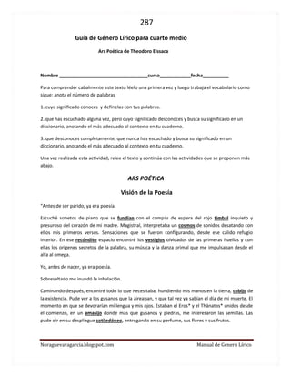 287 
Noraguevaragarcia.blogspot.com Manual de Género Lírico 
Guía de género Lírico para cuarto medio 
Ars Poética de Theodoro Elssaca 
Nombre __________________________________curso____________fecha__________ 
Para comprender cabalmente este texto léelo una primera vez y luego trabaja el vocabulario como sigue: anota el número de palabras 
1. cuyo significado conoces y defínelas con tus palabras. 
2. que has escuchado alguna vez, pero cuyo significado desconoces y busca su significado en un diccionario, anotando el más adecuado al contexto en tu cuaderno. 
3. que desconoces completamente, que nunca has escuchado y busca su significado en un diccionario, anotando el más adecuado al contexto en tu cuaderno. 
Una vez realizada esta actividad, relee el texto y continúa con las actividades que se proponen más abajo. 
ARS POÉTICA 
Visión de la Poesía 
“Antes de ser parido, ya era poesía. 
Escuché sonetos de piano que se fundían con el compás de espera del rojo timbal inquieto y presuroso del corazón de mi madre. Magistral, interpretaba un cosmos de sonidos desatando con ellos mis primeros versos. Sensaciones que se fueron configurando, desde ese cálido refugio interior. En ese recóndito espacio encontré los vestigios olvidados de las primeras huellas y con ellas los orígenes secretos de la palabra, su música y la danza primal que me impulsaban desde el alfa al omega. 
Yo, antes de nacer, ya era poesía. 
Sobresaltado me inundó la inhalación. 
Caminando después, encontré todo lo que necesitaba, hundiendo mis manos en la tierra, cobijo de la existencia. Pude ver a los gusanos que la aireaban, y que tal vez ya sabían el día de mi muerte. El momento en que se devorarían mi lengua y mis ojos. Estaban el Eros* y el Thánatos* unidos desde el comienzo, en un amasijo donde más que gusanos y piedras, me interesaron las semillas. Las pude oír en su despliegue cotiledóneo, entregando en su perfume, sus flores y sus frutos.  