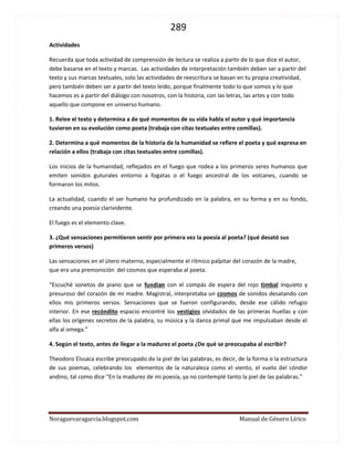 289 
Noraguevaragarcia.blogspot.com Manual de Género Lírico 
Actividades 
Recuerda que toda actividad de comprensión de lectura se realiza a partir de lo que dice el autor, debe basarse en el texto y marcas. Las actividades de interpretación también deben ser a partir del texto y sus marcas textuales, solo las actividades de reescritura se basan en tu propia creatividad, pero también deben ser a partir del texto leído, porque finalmente todo lo que somos y lo que hacemos es a partir del diálogo con nosotros, con la historia, con las letras, las artes y con todo aquello que compone en universo humano. 
1. Relee el texto y determina a de qué momentos de su vida habla el autor y qué importancia tuvieron en su evolución como poeta (trabaja con citas textuales entre comillas). 
2. Determina a qué momentos de la historia de la humanidad se refiere el poeta y qué expresa en relación a ellos (trabaja con citas textuales entre comillas). 
Los inicios de la humanidad, reflejados en el fuego que rodea a los primeros seres humanos que emiten sonidos guturales entorno a fogatas o el fuego ancestral de los volcanes, cuando se formaron los mitos. 
La actualidad, cuando el ser humano ha profundizado en la palabra, en su forma y en su fondo, creando una poesía clarividente. 
El fuego es el elemento clave. 
3. ¿Qué sensaciones permitieron sentir por primera vez la poesía al poeta? (qué desató sus primeros versos) 
Las sensaciones en el útero materno, especialmente el rítmico palpitar del corazón de la madre, que era una premonición del cosmos que esperaba al poeta. 
“Escuché sonetos de piano que se fundían con el compás de espera del rojo timbal inquieto y presuroso del corazón de mi madre. Magistral, interpretaba un cosmos de sonidos desatando con ellos mis primeros versos. Sensaciones que se fueron configurando, desde ese cálido refugio interior. En ese recóndito espacio encontré los vestigios olvidados de las primeras huellas y con ellas los orígenes secretos de la palabra, su música y la danza primal que me impulsaban desde el alfa al omega.” 
4. Según el texto, antes de llegar a la madurez el poeta ¿De qué se preocupaba al escribir? 
Theodoro Elssaca escribe preocupado de la piel de las palabras, es decir, de la forma o la estructura de sus poemas, celebrando los elementos de la naturaleza como el viento, el vuelo del cóndor andino, tal como dice “En la madurez de mi poesía, ya no contemplé tanto la piel de las palabras.” 
 