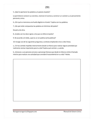 291 
Noraguevaragarcia.blogspot.com Manual de Género Lírico 
5. ¿Qué le aportaron las palabras y la poesía al poeta? 
Le permitieron conocer sus secretos, vivenciar el cosmos y construir un carácter y un pensamiento personal y único. 
6. ¿Por qué se menciona una huella digital en el texto? Explica con tus palabras. 
7. ¿De qué están compuestas las palabras en términos del poeta? 
De piel y de alma. 
8. ¿Cuáles son los doce signos a los que se refiere el poeta? 
9. De acuerdo a lo leído, ¿qué es un ars poética (arte poética)? 
10. Escoge una de las siguientes preguntas y contesta empleando cinco a diez líneas. 
a. ¿Te has sentido impelido interiormente desde la infancia para realizar alguna actividad que realmente sientas importante para tu vida? Explica qué sentiste y cuándo. 
b. ¿Conoces a una persona cercana o personaje famoso que desde la infancia sintió el llamado interior para realizar una actividad que consideró trascendental en su vida? Relata. 
 