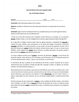 293 
Noraguevaragarcia.blogspot.com Manual de Género Lírico 
Guía de Género Lírico para segundo medio 
Jazz de Theodoro Elssaca 
Nombre ______________________________________ curso ______ fecha____________ 
Contenido: texto informativo, género lírico y léxico 
Objetivo: establecer relaciones entre dos textos para favorecer la comprensión de una lectura literaria. 
Actividad1. Sigue la lectura verbal que harán tus compañeros/as por turnos del siguiente texto y destaca la información que sea considerada vital. 
“El jazz es el fruto del encuentro de la tradición musical africana y la europea, en un escenario preciso, Estados Unidos, a raíz de la llegada de los esclavos negros desde principios del siglo XVII. 
En el siglo XIX, la religión cristiana (sobre todo las iglesias bautista y metodista) fue impuesta a muchos de estos esclavos, que encontraron en los textos del Antiguo Testamento numerosas analogías aplicables a su propia situación y en las corales una forma de expresión musical. Con el paso del tiempo esos salmos teñidos de tradición africana darían lugar a lo que se conoce como GOSPELL, canto religioso que adopta formas diversas: la prédica del pastor, los grupos vocales y gran número de solistas especialmente femeninas. 
La música religiosa convivía con la profana: canciones de plantación, baladas, y otras formas de expresión popular, tanto africanas como europeas, que alimentarían uno de los grandes pilares de la música afroamericana, el blus (…) que es una sensación, un sentimiento. 
El nacimiento del jazz se pierde en esa confluencia de formas y estilos musicales de la cultura afroamericana que se produce a finales del siglo XIX: el gospell, el blues, el ragtime, las marchas militares, la música de baile europea (…) 
Nueva Orleans fue la cuna del jazz, aquí nació Jerry Roll Morton, que si bien no inventó el jazz, sí fue uno de los primeros músicos que tuvo conciencia de que esa música, en la que se entremezclaban tantas influencias y que partía de una tradición un tanto difuminada, era una “nueva” música (…) Figuras indiscutibles de este momento son los cornetistas Buddy Bolden y posteriormente King Oliver. 
Pronto los grupos de jazz comenzaron a emigrar a otras ciudades de Estados Unidos, como Nueva York o Chicago, y en 1917. Tras la clausura del barrio de Storyville, (en el que a lo largo de veinte años habían encontrado cobijo la prostitución y toda su infraestructura recreativa), esa emigración fue masiva.  