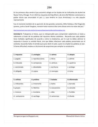 294 
Noraguevaragarcia.blogspot.com Manual de Género Lírico 
En los primeros años veinte el jazz encontró refugio en los locales de los traficantes de alcohol de Nueva York y Chicago. Ya en 1923 las orquestas de King Oliver y de Jerry Roll Morton comenzaron a grabar discos que anunciaban el jazz (…) que tendría en Louis Armstrong a su más popular representante. 
Fue el momento también de la aparición de dos grandes cantantes, Billie Holiday y Ella Fitzgerald, quienes, junto a Sarah Vaughan, reinarán hasta nuestros días como diosas entre las voces del jazz.” 
http://centros4.pntic.mec.es/ies.melchor.de.macanaz/Departamentos/Musica/Historiadeljazz.htm 
Actividad 2. Trabajemos el léxico, que es indispensable para comprender cabalmente un texto y saborearlo a través de las palabras del riquísimo idioma castellano. Recuerda que cada palabra tiene múltiples significados de acuerdo a cómo la empleamos, por lo cual no debes adivinar la respuesta ni buscar su sentido literal, sino que debes relacionar cada palabra presentada con el contexto, buscando hallar el sentido que quiso darle el autor, quien no empleó las palabras al azar. Si tienes dificultad, emplea un diccionario de acepciones para ampliar tu vocabulario. 
1. impuesta 
2. analogías 
3. salmos 
4. adopta 
a. pagada 
a. reproducciones 
a. libros 
a. admite 
b. tributada 
b. semejanzas 
b. cánticos 
b. apadrina 
c. sancionada 
c. obviedades 
c. escrituras 
c. protege 
d. obligada 
d. copias 
d. mensajes 
d. toma 
5. solistas 
6. profana 
7. baladas 
8. difuminada 
a. intérpretes 
a. irreverente 
a. bailes 
a. borrada 
b. grupos 
b. libertina 
b. evocaciones 
b. excluida 
c. músicos 
c. mundana 
c. odas 
c. fundida 
d. cantautores 
d. sacrílega 
d. canturreos 
d. diluida 
 