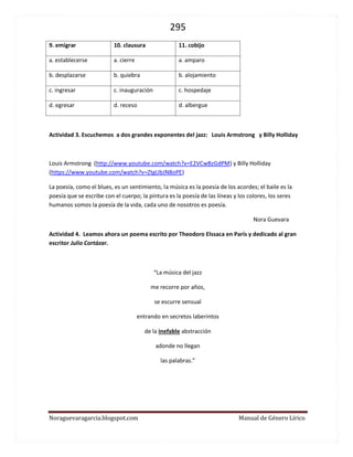 295 
Noraguevaragarcia.blogspot.com Manual de Género Lírico 
9. emigrar 
10. clausura 
11. cobijo 
a. establecerse 
a. cierre 
a. amparo 
b. desplazarse 
b. quiebra 
b. alojamiento 
c. ingresar 
c. inauguración 
c. hospedaje 
d. egresar 
d. receso 
d. albergue 
Actividad 3. Escuchemos a dos grandes exponentes del jazz: Louis Armstrong y Billy Holliday 
Louis Armstrong (http://www.youtube.com/watch?v=E2VCwBzGdPM) y Billy Holliday (https://www.youtube.com/watch?v=ZtgUbJN8oPE) 
La poesía, como el blues, es un sentimiento, la música es la poesía de los acordes; el baile es la poesía que se escribe con el cuerpo; la pintura es la poesía de las líneas y los colores, los seres humanos somos la poesía de la vida, cada uno de nosotros es poesía. 
Nora Guevara 
Actividad 4. Leamos ahora un poema escrito por Theodoro Elssaca en París y dedicado al gran escritor Julio Cortázar. 
“La música del jazz 
me recorre por años, 
se escurre sensual 
entrando en secretos laberintos 
de la inefable abstracción 
adonde no llegan 
las palabras.” 
 
