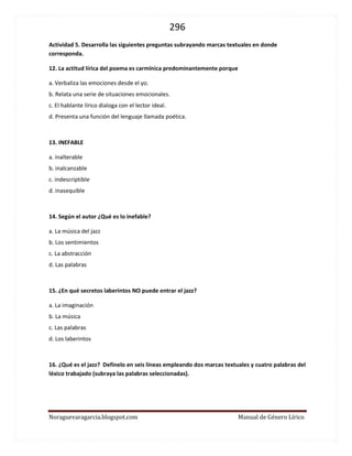 296 
Noraguevaragarcia.blogspot.com Manual de Género Lírico 
Actividad 5. Desarrolla las siguientes preguntas subrayando marcas textuales en donde corresponda. 
12. La actitud lírica del poema es carmínica predominantemente porque 
a. Verbaliza las emociones desde el yo. 
b. Relata una serie de situaciones emocionales. 
c. El hablante lírico dialoga con el lector ideal. 
d. Presenta una función del lenguaje llamada poética. 
13. INEFABLE 
a. inalterable 
b. inalcanzable 
c. indescriptible 
d. inasequible 
14. Según el autor ¿Qué es lo inefable? 
a. La música del jazz 
b. Los sentimientos 
c. La abstracción 
d. Las palabras 
15. ¿En qué secretos laberintos NO puede entrar el jazz? 
a. La imaginación 
b. La música 
c. Las palabras 
d. Los laberintos 
16. ¿Qué es el jazz? Defínelo en seis líneas empleando dos marcas textuales y cuatro palabras del léxico trabajado (subraya las palabras seleccionadas). 
 