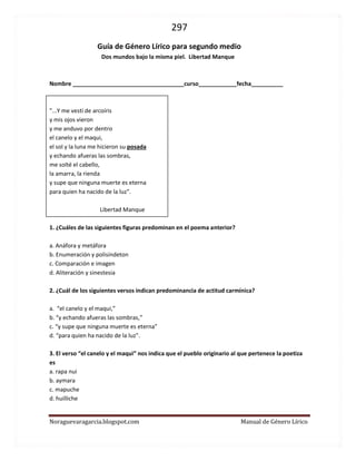 297 
Noraguevaragarcia.blogspot.com Manual de Género Lírico 
Guía de género lírico para segundo medio 
Dos mundos bajo la misma piel. Libertad Manque 
Nombre ___________________________________curso____________fecha__________ 
"...Y me vestí de arcoíris 
y mis ojos vieron 
y me anduvo por dentro 
el canelo y el maqui, 
el sol y la luna me hicieron su posada 
y echando afueras las sombras, 
me solté el cabello, 
la amarra, la rienda 
y supe que ninguna muerte es eterna 
para quien ha nacido de la luz". 
Libertad Manque 
1. ¿Cuáles de las siguientes figuras predominan en el poema anterior? 
a. Anáfora y metáfora 
b. Enumeración y polisíndeton 
c. Comparación e imagen 
d. Aliteración y sinestesia 
2. ¿Cuál de los siguientes versos indican predominancia de actitud carmínica? 
a. “el canelo y el maqui,” 
b. “y echando afueras las sombras,” 
c. “y supe que ninguna muerte es eterna” 
d. “para quien ha nacido de la luz". 
3. El verso “el canelo y el maqui” nos indica que el pueblo originario al que pertenece la poetiza es 
a. rapa nui 
b. aymara 
c. mapuche 
d. huilliche 
 