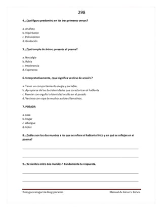 298 
Noraguevaragarcia.blogspot.com Manual de Género Lírico 
4. ¿Qué figura predomina en los tres primeros versos? 
a. Anáfora 
b. Hipérbaton 
c. Polisíndeton 
d. Gradación 
5. ¿Qué temple de ánimo presenta el poema? 
a. Nostalgia 
b. Rabia 
c. Intolerancia 
d. Esperanza 
6. Interpretativamente, ¿qué significa vestirse de arcoíris? 
a. Tener un comportamiento alegre y sociable. 
b. Apropiarse con alegría de su identidad. 
c. Revelar con orgullo los secretos de su pasado 
d. Vestirse con ropa de muchos colores llamativos. 
7. POSADA 
a. casa 
b. hogar 
c. albergue 
d. hotel 
8. ¿Cuáles son los dos mundos a los que se refiere el hablante lírico y en qué se reflejan en el poema? 
________________________________________________________________________________ 
________________________________________________________________________________ 
9. ¿Te sientes entre dos mundos? Fundamenta tu respuesta. 
________________________________________________________________________________ 
________________________________________________________________________________ 
 