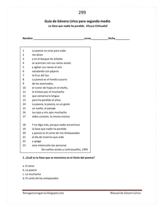 299 
Noraguevaragarcia.blogspot.com Manual de Género Lírico 
Guía de género lírico para segundo medio 
La llave que nadie ha perdido. Elicura Chihuailaf 
Nombre ___________________________________curso____________fecha__________ 
1 La poesía no sirve para nada 
2 me dicen 
3 y en el bosque los árboles 
4 se acarician con sus raíces azules 
5 y agitan sus ramas el aire 
6 saludando con pájaros 
7 la Cruz del Sur. 
8 La poesía es el hondo susurro 
9 de los asesinados, 
10 el rumor de hojas en el otoño, 
11 la tristeza por el muchacho 
12 que conserva la lengua 
13 pero ha perdido el alma. 
14 La poesía, la poesía, es un gesto 
15 un sueño, el paisaje 
16 tus ojos y mis ojos muchacha 
17 oídos corazón, la misma música 
18 Y no digo más, porque nadie encontrará 
19 la llave que nadie ha perdido 
20 y poesía es el canto de mis Antepasados 
21 el día de invierno que arde 
22 y apaga 
23 esta melancolía tan personal. 
De sueños azules y contrasueños, 1995 
1. ¿Cuál es la llave que se menciona en el título del poema? 
a. El amor 
b. La poesía 
c. La muchacha 
d. El canto de los antepasados 
 