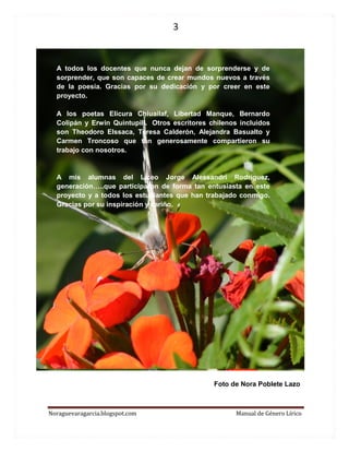 3 
Noraguevaragarcia.blogspot.com Manual de Género Lírico 
Foto de Nora Poblete Lazo 
A todos los docentes que nunca dejan de sorprenderse y de sorprender, que son capaces de crear mundos nuevos a través de la poesía. Gracias por su dedicación y por creer en este proyecto. 
A los poetas Elicura Chiuailaf, Libertad Manque, Bernardo Colipán y Erwin Quintupill. Otros escritores chilenos incluidos son Theodoro Elssaca, Teresa Calderón, Alejandra Basualto y Carmen Troncoso que tan generosamente compartieron su trabajo con nosotros. 
A mis alumnas del Liceo Jorge Alessandri Rodríguez, generación…..que participaron de forma tan entusiasta en este proyecto y a todos los estudiantes que han trabajado conmigo. Gracias por su inspiración y cariño. 
 
