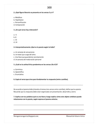300 
Noraguevaragarcia.blogspot.com Manual de Género Lírico 
2. ¿Qué figura literaria se presenta en los versos 3 y 4 ? 
a. Metáfora 
b. Hipérbaton 
c. Personificación 
d. Comparación 
3. ¿En qué verso hay reiteración? 
a. 6 
b. 8 
c. 12 
d. 14 
4. Interpretativamente ¿Qué es la poesía según lo leído? 
a. Un amasijo de sensaciones 
b. Un texto que surge del alma 
c. Una llave que guardamos secretamente 
d. Un proceso de maduración personal 
5. ¿Cuál es la actitud lírica predomina en los versos 18 al 23? 
a. Carmínica 
b. Apostrófica 
c. Enunciativa 
6. Copia el verso que sirve para fundamentar tu respuesta (entre comillas). 
_______________________________________________________________________________ 
De acuerdo al poema leído (citando al menos tres versos entre comillas), define qué es poesía. 
Recuerda que tu respuesta debe estar organizada con presentación, desarrollo y cierre. 
7. Explica con tus palabras qué es una llave y luego explica cómo este objeto cotidiano puede relacionarse con la poesía, según expresa el poema anterior. 
________________________________________________________________________________ 
________________________________________________________________________________ 
 