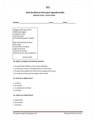 301 
Noraguevaragarcia.blogspot.com Manual de Género Lírico 
Guía de género lírico para segundo medio 
Mawün/ Lluvia. Leonel Lienlaf 
Nombre ___________________________________curso____________fecha__________ 
“Nagpay tapül rayen kechi 
kiñeke wag nagpay 
umülünmu rupay 
kachill ñi piuke 
ka füchküllmaenew ñi mollfüñ. 
Bajó como pétalos de flores 
gota a gota 
y cayó sobre mi cabeza 
luego se escurrió 
cerca de mi corazón 
refrescando mis venas sedientas.” 
Leonel Lienlaf 
10. ¿Qué se compara en el poema anterior? 
a. el corazón del hablante con las venas sedientes. 
b. La lluvia de invierno y las lágrimas por el sufrimiento. 
c. El color de los pétalos de las flores con las gotas de la lluvia. 
d. La caída de la lluvia y de los pétalos de las flores. 
11. ¿Cuál es el objeto lírico? 
a. La lluvia 
b. El corazón 
c. Los pétalos de las flores 
d. Las flores 
12. ¿Cuál es la actitud lírica? 
a. Apostrófica 
b. Enunciativa 
c. Carmínica 
 