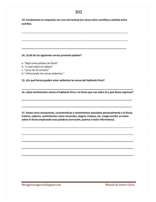 302 
Noraguevaragarcia.blogspot.com Manual de Género Lírico 
13. Fundamenta tu respuesta con una cita textual (un verso entre comillas) y anótala entre comillas. 
____________________________________________________________________________ 
____________________________________________________________________________ 
___________________________________________________________________________ 
14. ¿Cuál de los siguientes versos presenta epíteto? 
a. “Bajó como pétalos de flores” 
b. “y cayó sobre mi cabeza” 
c. “cerca de mi corazón” 
d. “refrescando mis venas sedientas.” 
15. ¿En qué forma pueden estar sedientas las venas del hablante lírico? 
________________________________________________________________________________ 
16. ¿Qué sentimientos asocia el hablante lírico a la lluvia que cae sobre él y qué desea expresar? 
_______________________________________________________________________________ 
_______________________________________________________________________________ 
17. Anota cinco sensaciones, características o sentimientos asociados personalmente a la lluvia. Colores, sabores, sentimientos como recuerdos, alegría, tristeza, etc. Luego escribe un texto sobre la lluvia empleando esas palabras (narración, poema o texto informativo). 
________________________________________________________________________________ 
________________________________________________________________________________ ________________________________________________________________________________ ________________________________________________________________________________ ________________________________________________________________________________ 
 