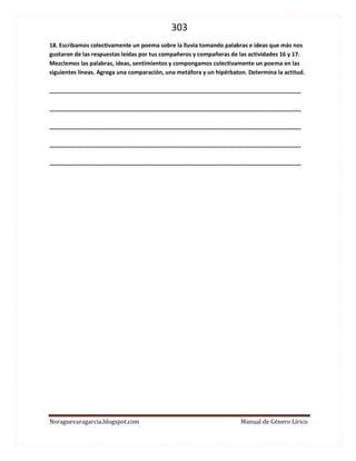 303 
Noraguevaragarcia.blogspot.com Manual de Género Lírico 
18. Escribamos colectivamente un poema sobre la lluvia tomando palabras e ideas que más nos gustaron de las respuestas leídas por tus compañeros y compañeras de las actividades 16 y 17. 
Mezclemos las palabras, ideas, sentimientos y compongamos colectivamente un poema en las siguientes líneas. Agrega una comparación, una metáfora y un hipérbaton. Determina la actitud. 
_______________________________________________________________________________ 
_______________________________________________________________________________ 
_______________________________________________________________________________ 
_______________________________________________________________________________ 
_______________________________________________________________________________ 
 