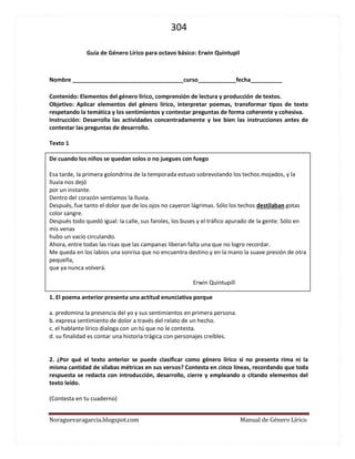 304 
Noraguevaragarcia.blogspot.com Manual de Género Lírico 
Guía de lénero Lírico para octavo básico: Erwin Quintupil 
Nombre ___________________________________curso____________fecha__________ 
Contenido: Elementos del género lírico, comprensión de lectura y producción de textos. 
Objetivo: Aplicar elementos del género lírico, interpretar poemas, transformar tipos de texto respetando la temática y los sentimientos y contestar preguntas de forma coherente y cohesiva. 
Instrucción: Desarrolla las actividades concentradamente y lee bien las instrucciones antes de contestar las preguntas de desarrollo. 
Texto 1 
De cuando los niños se quedan solos o no juegues con fuego 
Esa tarde, la primera golondrina de la temporada estuvo sobrevolando los techos mojados, y la lluvia nos dejó 
por un instante. 
Dentro del corazón sentíamos la lluvia. 
Después, fue tanto el dolor que de los ojos no cayeron lágrimas. Sólo los techos destilaban gotas color sangre. 
Después todo quedó igual: la calle, sus faroles, los buses y el tráfico apurado de la gente. Sólo en mis venas 
hubo un vacío circulando. 
Ahora, entre todas las risas que las campanas liberan falta una que no logro recordar. 
Me queda en los labios una sonrisa que no encuentra destino y en la mano la suave presión de otra pequeña, 
que ya nunca volverá. 
Erwin Quintupill 
1. El poema anterior presenta una actitud enunciativa porque 
a. predomina la presencia del yo y sus sentimientos en primera persona. 
b. expresa sentimiento de dolor a través del relato de un hecho. 
c. el hablante lírico dialoga con un tú que no le contesta. 
d. su finalidad es contar una historia trágica con personajes creíbles. 
2. ¿Por qué el texto anterior se puede clasificar como género lírico si no presenta rima ni la misma cantidad de sílabas métricas en sus versos? Contesta en cinco líneas, recordando que toda respuesta se redacta con introducción, desarrollo, cierre y empleando o citando elementos del texto leído. 
(Contesta en tu cuaderno) 
 