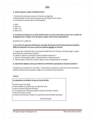 305 
Noraguevaragarcia.blogspot.com Manual de Género Lírico 
3. ¿Cómo expresa su dolor el hablante lírico? 
I. A través de la lluvia que cae como si fueran sus lágrimas. 
II. Mencionando el color rojo de las gotas que destilaban de los techos. 
III. A través de la ausencia de la mano pequeña. 
a. Solo I 
b. Solo I y II 
c. Solo I y III 
d. Solo II y III 
4. Transforma el poema en un relato de diez líneas con inicio, desarrollo y cierre o en un afiche de propaganda (con eslogan, frase de apoyo, imagen central y dos auspiciadores). 
(Contesta en tu cuaderno) 
5. ¿A cuál de las siguientes definiciones extraídas del diccionario de la Real Academia Española (RAE) corresponde el uso que se hizo de la palabra destilar en el texto? 
a. “separar por medio del calor una sustancia volátil de otras más fijas, enfriando luego su vapor para reducirla nuevamente a líquido.” 
b. “Mostrar, dejar ver: (ejemplo) la película destila optimismo.” 
c. “Correr un líquido gota a gota. La grieta destila un líquido viscoso.” 
d. “Destilar agua a través de sus poros algunas cosas impregnadas de humedad.” 
6. ¿Qué hecho objetivo crees que motivó los sentimientos expresado en el poema anterior? 
(Contesta en el cuaderno en seis líneas. Fundamenta tu respuesta a partir de marcas textuales o palabras del texto que te ayudan a llegar a las conclusiones que expresas.) 
Texto 2 
Las pequeñas, los detalles, lo que no has de olvidar 
Cuando muere una abeja 
muere también una planta que no habrá de nacer 
muere una breve partícula de dulzor 
en la lengua de los niños que cuidaron ovejas en tiempos remotos 
muere de tristeza una flor 
y muere antes de nacer el dolor en la piel de las extremidades descalzas 
Erwin Quintupill 
 