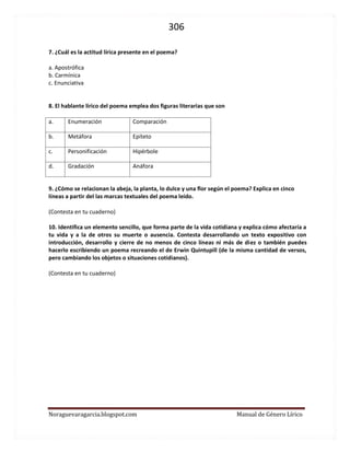306 
Noraguevaragarcia.blogspot.com Manual de Género Lírico 
7. ¿Cuál es la actitud lírica presente en el poema? 
a. Apostrófica 
b. Carmínica 
c. Enunciativa 
8. El hablante lírico del poema emplea dos figuras literarias que son 
a. 
Enumeración 
Comparación 
b. 
Metáfora 
Epíteto 
c. 
Personificación 
Hipérbole 
d. 
Gradación 
Anáfora 
9. ¿Cómo se relacionan la abeja, la planta, lo dulce y una flor según el poema? Explica en cinco líneas a partir del las marcas textuales del poema leído. 
(Contesta en tu cuaderno) 
10. Identifica un elemento sencillo, que forma parte de la vida cotidiana y explica cómo afectaría a tu vida y a la de otros su muerte o ausencia. Contesta desarrollando un texto expositivo con introducción, desarrollo y cierre de no menos de cinco líneas ni más de diez o también puedes hacerlo escribiendo un poema recreando el de Erwin Quintupill (de la misma cantidad de versos, pero cambiando los objetos o situaciones cotidianos). 
(Contesta en tu cuaderno) 
 