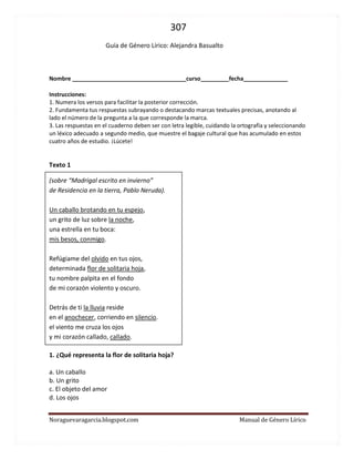 307 
Noraguevaragarcia.blogspot.com Manual de Género Lírico 
Guía de género lírico: Alejandra Basualto 
Nombre ____________________________________curso_________fecha______________ 
Instrucciones: 
1. Numera los versos para facilitar la posterior corrección. 
2. Fundamenta tus respuestas subrayando o destacando marcas textuales precisas, anotando al lado el número de la pregunta a la que corresponde la marca. 
3. Las respuestas en el cuaderno deben ser con letra legible, cuidando la ortografía y seleccionando un léxico adecuado a segundo medio, que muestre el bagaje cultural que has acumulado en estos cuatro años de estudio. ¡Lúcete! 
Texto 1 (sobre “Madrigal escrito en invierno” de Residencia en la tierra, Pablo Neruda). Un caballo brotando en tu espejo, un grito de luz sobre la noche, una estrella en tu boca: mis besos, conmigo. Refúgiame del olvido en tus ojos, determinada flor de solitaria hoja, tu nombre palpita en el fondo de mi corazón violento y oscuro. Detrás de ti la lluvia reside en el anochecer, corriendo en silencio. el viento me cruza los ojos y mi corazón callado, callado. 
1. ¿Qué representa la flor de solitaria hoja? 
a. Un caballo b. Un grito c. El objeto del amor d. Los ojos 
 