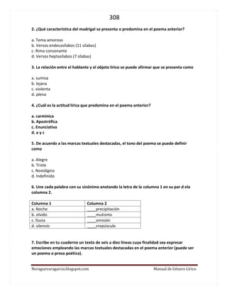 308 
Noraguevaragarcia.blogspot.com Manual de Género Lírico 
2. ¿Qué característica del madrigal se presenta o predomina en el poema anterior? 
a. Tema amoroso b. Versos endecasílabos (11 sílabas) c. Rima consonante d. Versos heptasílabos (7 sílabas) 
3. La relación entre el hablante y el objeto lírico se puede afirmar que se presenta como 
a. sumisa b. lejana c. violenta d. plena 
4. ¿Cuál es la actitud lírica que predomina en el poema anterior? 
a. carmínica b. Apostrófica c. Enunciativa d. a y c 
5. De acuerdo a las marcas textuales destacadas, el tono del poema se puede definir como 
a. Alegre b. Triste c. Nostálgico d. Indefinido 
6. Une cada palabra con su sinónimo anotando la letra de la columna 1 en su par d ela columna 2. 
Columna 1 Columna 2 a. Noche ____precipitación b. olvido ____mutismo c. lluvia ____omisión d. silencio ____crepúsculo 
7. Escribe en tu cuaderno un texto de seis a diez líneas cuya finalidad sea expresar emociones empleando las marcas textuales destacadas en el poema anterior (puede ser un poema o prosa poética). 
 