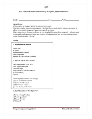 309 
Noraguevaragarcia.blogspot.com Manual de Género Lírico 
Guía para cuarto medio: La muerte baja de repente, de Teresa Calderón 
Nombre ___________________________________curso_____________fecha________________ 
Instrucciones: 
1. Numera los versos para facilitar la posterior corrección. 
2. Fundamenta tus respuestas subrayando o destacando marcas textuales precisas, anotando al lado el número de la pregunta a la que corresponde la marca. 
3. Las respuestas en el cuaderno deben ser con letra legible, cuidando la ortografía y seleccionando un léxico adecuado a cuarto medio, que muestre el bagaje cultural que has acumulado en estos cuatro años de estudio. ¡Lúcete! 
Texto 1 
La muerte baja de repente 
De por vida 
en la vida 
probándose los cuerpos 
como un guante 
perfecto en cada uno de sus dedos. 
Es masa de aire en busca de aire. 
Este cuerpo no me calza, dice 
hasta la próxima visita 
y a otro cuerpo 
porque no es la hora de las horas 
de nuestra hora, 
todavía. 
Entonces ya no sabemos si tú eres yo 
o yo soy tú con otro nombre 
porque la muerte soy yo 
probándome tu cuerpo 
que aún respira por la herida. 
1. ¿Qué tópico desarrolla el poema? 
a. De las armas y la letras 
b. Muerte igualitaria 
c. Mundo al revés 
d. Ubi sunt? 
 