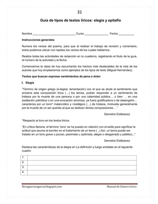 31 
Noraguevaragarcia.blogspot.com Manual de Género Lírico 
Guía de tipos de textos líricos: elegía y epitafio 
Nombre ___________________________ Curso _______________ Fecha __________ 
Instrucciones generales 
Numera los versos del poema, para que al realizar el trabajo de revisión y comentario, todos podamos ubicar con rapidez los versos de los cuales hablamos. 
Realiza todas las actividades de redacción en tu cuaderno, registrando el título de la guía, el número de la actividad y la fecha. 
Comencemos la clase de hoy escuchando los hechos más destacables de la vida de los autores que hoy emplearemos como ejemplos de los tipos de texto (Miguel Hernández). 
Textos que buscan expresar sentimientos de pena o dolor 
I. Elegía 
“Término de origen griego (e-legeia: lamentación) con el que se alude al sentimiento que encierra esta composición lírica (…) los temas, podían responder a un sentimiento de tristeza por la muerte de una persona o por una calamidad pública..., o bien … en una exaltación patriótica o en una evocación amorosa, ya fuera gratificadora o de desengaño… caracteriza por un tono* melancólico y nostálgico (…) de tristeza, motivada generalmente por la muerte de un ser querido al que se dedican dichas composiciones… ” 
Demetrio Estébanez 
*Respecto al tono en los textos líricos 
“En crítica literaria, el término ‘tono’ se ha puesto en relación con el estilo para significar la actitud que asume el escritor en el tratamiento de un tema (...) Así, un tema puede ser tratado en un tono grave o jocoso, pesimista u optimista, alegre o desgarrado y patético...” 
Demetrio Estébanez 
Destaca las características de la elegía en La definición y luego anótalas en el siguiente cuadro: 
1. 
2. 
3. 
4. 
 