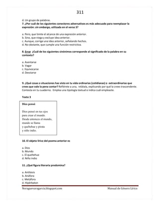 311 
Noraguevaragarcia.blogspot.com Manual de Género Lírico 
7. ¿Por cuál de los siguientes conectores adversativos es más adecuado para reemplazar la expresión: sin embargo, utilizada en el verso 3? 
a. Pero, que limite el alcance de una expresión anterior. 
b. Sino, que niega y excluye idea anterior. 
c. Aunque, corrige una idea anterior, señalando hechos. 
d. No obstante, que cumple una función restrictiva. 
8. Errar ¿Cuál de los siguientes sinónimos corresponde al significado de la palabra en su contexto? 
a. Asentarse 
b. Vagar 
c. Equivocarse 
d. Desviarse 
9. ¿Qué cosas o situaciones has visto en tu vida ordinarias (cotidianas) o extraordinarias que crees que vale la pena contar? Refiérete a una, relátala, explicando por qué la crees trascendente. 
Contesta en tu cuaderno. Emplea una tipología textual e indica cuál empleaste. 
Texto 3 
Dios pensó 
Dios pensó en tus ojos 
para crear el mundo. 
Desde entonces el mundo, 
mundo se llama 
y queltehue y pirata 
y niño indio. 
10. El objeto lírico del poema anterior es 
a. Dios 
b. Mundo 
c. El queltehue 
d. Niño indio 
11. ¿Qué figura literaria predomina? 
a. Antítesis 
b. Anáfora 
c. Metáfora 
d. Hipérbaton 
 
