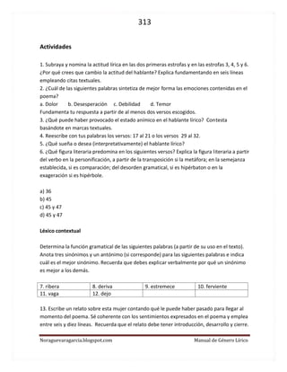 313 
Noraguevaragarcia.blogspot.com Manual de Género Lírico 
Actividades 
1. Subraya y nomina la actitud lírica en las dos primeras estrofas y en las estrofas 3, 4, 5 y 6. ¿Por qué crees que cambio la actitud del hablante? Explica fundamentando en seis líneas empleando citas textuales. 
2. ¿Cuál de las siguientes palabras sintetiza de mejor forma las emociones contenidas en el poema? 
a. Dolor b. Desesperación c. Debilidad d. Temor 
Fundamenta tu respuesta a partir de al menos dos versos escogidos. 
3. ¿Qué puede haber provocado el estado anímico en el hablante lírico? Contesta basándote en marcas textuales. 
4. Reescribe con tus palabras los versos: 17 al 21 o los versos 29 al 32. 
5. ¿Qué sueña o desea (interpretativamente) el hablante lírico? 
6. ¿Qué figura literaria predomina en los siguientes versos? Explica la figura literaria a partir del verbo en la personificación, a partir de la transposición si la metáfora; en la semejanza establecida, si es comparación; del desorden gramatical, si es hipérbaton o en la exageración si es hipérbole. 
a) 36 
b) 45 
c) 45 y 47 
d) 45 y 47 
Léxico contextual 
Determina la función gramatical de las siguientes palabras (a partir de su uso en el texto). 
Anota tres sinónimos y un antónimo (si corresponde) para las siguientes palabras e indica cuál es el mejor sinónimo. Recuerda que debes explicar verbalmente por qué un sinónimo es mejor a los demás. 
7. ribera 
8. deriva 
9. estremece 
10. ferviente 
11. vaga 
12. dejo 
13. Escribe un relato sobre esta mujer contando qué le puede haber pasado para llegar al momento del poema. Sé coherente con los sentimientos expresados en el poema y emplea entre seis y diez líneas. Recuerda que el relato debe tener introducción, desarrollo y cierre. 
 