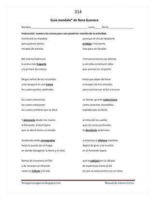 314 
Noraguevaragarcia.blogspot.com Manual de Género Lírico 
Guía de género lírico: Mandala* de Nora Guevara 
(video en: https://www.youtube.com/watch?v=ppb2hYTtJmE 
Nombre_________________________________________ curso_____ fecha__________________ 
Instrucción: numera los versos para una posterior revisión de la actividad. 
Construiré un mandala 
para quienes tienen 
miradas de estrella. 
Del mármol fabricaré 
la arena más fragante 
y la pintaré de colores. 
De gris teñiré de los recuerdos 
y los atraparé en una trama 
con los cuatro puntos cardinales 
con los cuatro elementos 
con las cuatro estaciones 
con los cuatro nombres que te daré. 
Y juntos planearán desde mis manos 
al Poniente, al Azul lejano 
que se abrirá como un templo 
tendiendo redes consagradas 
hasta la puerta de mi hogar 
en donde dialogarán la tierra y el cielo. 
Y entonces, ramas de limoneros en flor 
y de naranjos se elevarán 
como un tributo a la vida 
para que el círculo despierte 
pródigo e incesante, 
listo para ser besado. 
Trenzaré con ellos los dolores 
y con ellos construiré nidos 
que acunaré en mi pecho 
hasta que dejen de llorar 
y escapen de mis entrañas 
soplados por el viento 
para reunirse con el Sol y la Luna 
en donde girarán cadenciosos 
al ritmo de los sueños 
como caracolas encendidas 
que con voces profundas 
te develarán quién eres. 
En ese momento, el efímero mandala 
dejará de girar y se hundirá 
en el Poniente lejano 
que lo cobijará en un abrazo 
de esperanzas hasta el día 
en que se reencuentre con mi alma.  