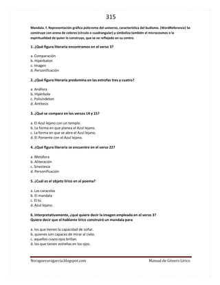 315 
Noraguevaragarcia.blogspot.com Manual de Género Lírico 
Mandala. f. Representación gráfica polícroma del universo, característica del budismo. (WordReference) Se construye con arena de colores (círculo o cuadrangular) y simboliza también el microcosmos o la espiritualidad de quien lo construye, que se ve reflejado en su centro. 
1. ¿Qué figura literaria encontramos en el verso 3? 
a. Comparación 
b. Hipérbaton 
c. Imagen 
d. Personificación 
2. ¿Qué figura literaria predomina en las estrofas tres y cuatro? 
a. Anáfora 
b. Hipérbole 
c. Polisíndeton 
d. Antítesis 
3. ¿Qué se compara en los versos 14 y 15? 
a. El Azul lejano con un templo. 
b. La forma en que planea el Azul lejano. 
c. La forma en que se abre el Azul lejano. 
d. El Poniente con el Azul lejano. 
4. ¿Qué figura literaria se encuentre en el verso 22? 
a. Metáfora 
b. Aliteración 
c. Sinestesia 
d. Personificación 
5. ¿Cuál es el objeto lírico en el poema? 
a. Las caracolas 
b. El mandala 
c. El tú 
d. Azul lejano. 
6. Interpretativamente, ¿qué quiere decir la imagen empleada en el verso 3? 
Quiere decir que el hablante lírico construirá un mandala para 
a. los que tienen la capacidad de soñar. 
b. quienes son capaces de mirar al cielo. 
c. aquellos cuyos ojos brillan. 
d. los que tienen estrellas en los ojos. 
 