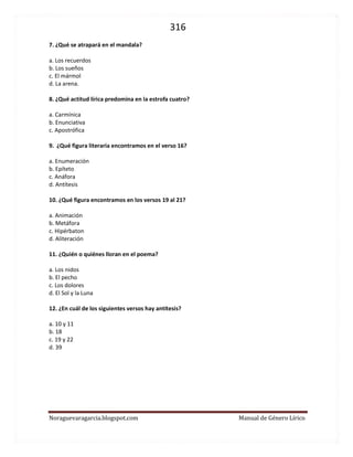 316 
Noraguevaragarcia.blogspot.com Manual de Género Lírico 
7. ¿Qué se atrapará en el mandala? 
a. Los recuerdos 
b. Los sueños 
c. El mármol 
d. La arena. 
8. ¿Qué actitud lírica predomina en la estrofa cuatro? 
a. Carmínica 
b. Enunciativa 
c. Apostrófica 
9. ¿Qué figura literaria encontramos en el verso 16? 
a. Enumeración 
b. Epíteto 
c. Anáfora 
d. Antítesis 
10. ¿Qué figura encontramos en los versos 19 al 21? 
a. Animación 
b. Metáfora 
c. Hipérbaton 
d. Aliteración 
11. ¿Quién o quiénes lloran en el poema? 
a. Los nidos 
b. El pecho 
c. Los dolores 
d. El Sol y la Luna 
12. ¿En cuál de los siguientes versos hay antítesis? 
a. 10 y 11 
b. 18 
c. 19 y 22 
d. 39 
 
