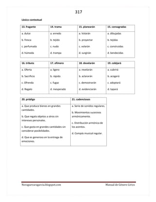 317 
Noraguevaragarcia.blogspot.com Manual de Género Lírico 
Léxico contextual 
13. fragante 
14. trama 
15. planearán 
15. consagradas 
a. dulce 
b. fresca 
c. perfumada 
d. húmeda 
a. enredo 
b. tejido 
c. nudo 
d. trampa 
a. Volarán 
b. proyectar 
c. volarán 
d. surgirán 
a. dibujadas 
b. tejidas 
c. construidas 
d. bendecidas 
16. tributo 
17. efímero 
18. develarán 
19. cobijará 
a. Oferta 
b. Sacrificio 
c. Ofrenda 
d. Regalo 
a. ligero 
b. rápido 
c. fugaz 
d. inesperado 
a. revelarán 
b. aclararán 
c. demostrarán 
d. evidenciarán 
a. cubrirá 
b. acogerá 
c. adoptará 
d. tapará 
20. pródigo 
21. cadenciosos 
a. Que produce bienes en grandes cantidades. 
b. Que regala objetos a otros sin intereses personales. 
c. Que gasta en grandes cantidades sin considerar posibilidades. 
d. Que es generoso en la entrega de emociones. 
a. Serie de sonidos regulares. 
b. Movimientos sucesivos armónicamente. 
c. Distribución armónica de los acentos. 
d. Compás musical regular. 
 