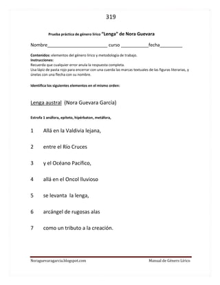 319 
Noraguevaragarcia.blogspot.com Manual de Género Lírico 
Prueba de género lírico: Lenga austral de Nora Guevara 
Nombre________________________ curso ___________fecha_________ 
Contenidos: elementos del género lírico y metodología de trabajo. 
Instrucciones: 
Recuerda que cualquier error anula la respuesta completa. 
Usa lápiz de pasta rojo para encerrar con una cuerda las marcas textuales de las figuras literarias, y únelas con una flecha con su nombre. 
Identifica los siguientes elementos en el mismo orden: 
Lenga austral (Nora Guevara García) Estrofa 1 anáfora, epíteto, hipérbaton, metáfora, 
1 Allá en la Valdivia lejana, 
2 entre el Río Cruces 
3 y el Océano Pacífico, 
4 allá en el Oncol lluvioso 
5 se levanta la lenga, 
6 arcángel de rugosas alas 
7 como un tributo a la creación. 
 