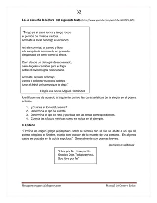 32 
Noraguevaragarcia.blogspot.com Manual de Género Lírico 
Lee o escucha la lectura del siguiente texto (http://www.youtube.com/watch?v=NIHQK5-9SZI) 
“Tengo ya el alma ronca y tengo ronco el gemido de música traidora.... Arrímate a llorar conmigo a un tronco: retírate conmigo al campo y llora a la sangrienta sombra de un granado desgarrado de amor como tú ahora. Caen desde un cielo gris desconsolado, caen ángeles cernidos para el trigo sobre el invierno gris desocupado. Arrímate, retírate conmigo: vamos a celebrar nuestros dolores junto al árbol del campo que te digo.” 
Elegía a la novia. Miguel Hernández 
Identifiquemos de acuerdo al siguiente punteo las características de la elegía en el poema anterior. 
1. ¿Cuál es el tono del poema? 
2. Determina el tipo de estrofa. 
3. Determina el tipo de rima y paréala con las letras correspondientes. 
4. Cuenta las sílabas métricas como se indica en el ejemplo. 
II. Epitafio 
“Término de origen griego (epitaphion: sobre la tumba) con el que se alude a un tipo de poema elegíaco o fúnebre, escrito con ocasión de la muerte de una persona. En algunos casos se grababa en la lápida sepulcral.” Generalmente son poemas breves. 
Demetrio Estébanez 
“Libre por fin. Libre por fin. Gracias Dios Todopoderoso. Soy libre por fin.” 
 