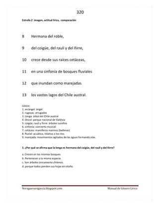 320 
Noraguevaragarcia.blogspot.com Manual de Género Lírico 
Estrofa 2 imagen, actitud lírica, comparación 
8 Hermana del roble, 
9 del coigüe, del raulí y del ñirre, 
10 crece desde sus raíces cetáceas, 
11 en una sinfonía de bosques fluviales 
12 que inundan como marejadas 
13 los vastos lagos del Chile austral. 
Léxico: 
1. arcángel: ángel 
2. rugosas: arrugadas 
3. Lenga: árbol del Chile austral 
4. Oncol: parque nacional de Valdivia 
5. coigüe, raulí y ñirre: árboles sureños 
6. sinfonía: concierto musical 
7. cetáceo: mamíferos marinos (ballenas) 
8. fluvial: acuático, relativo a los ríos. 
9. marejada: movimientos agitados de las aguas formando olas. 
1. ¿Por qué se afirma que la lenga es hermana del coigüe, del raulí y del ñirre? 
a. Crecen en los mismos bosques. 
b. Pertenecen a la misma especie. 
c. Son árboles únicamente chilenos. 
d. porque todos pierden sus hojas en otoño. 
 