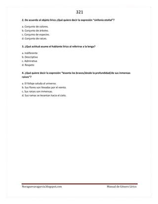 321 
Noraguevaragarcia.blogspot.com Manual de Género Lírico 
2. De acuerdo al objeto lírico ¿Qué quiere decir la expresión “sinfonía otoñal”? 
a. Conjunto de colores. 
b. Conjunto de árboles. 
c. Conjunto de especies. 
d. Conjunto de raíces. 
3. ¿Qué actitud asume el hablante lírico al referirse a la lenga? 
a. Indiferente 
b. Descriptiva 
c. Admirativa 
d. Respeto 
4. ¿Qué quiere decir la expresión “levanta los brazos/desde la profundidad/de sus inmensas raíces”? 
a. El follaje saluda al universo. 
b. Sus flores son llevadas por el viento. 
c. Sus raíces son inmensas. 
d. Sus ramas se levantan hacia el cielo. 
 