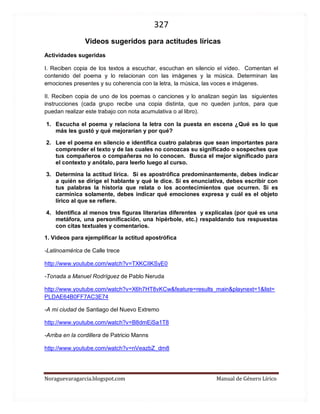 327 
Noraguevaragarcia.blogspot.com Manual de Género Lírico 
5. La estrofa cuatro presenta: 
a. Una enumeración y un asíndeton. 
b. Una metáfora y un epíteto. 
c. Una hipérbole y un asíndeton. 
d. Un polisíndeton y una anáfora. 
e. Una enumeración y una metáfora. 
6. El poema nos permite inferir que (marca la respuesta FALSA) 
a. el padre ha realizado un gran esfuerzo en su duro trabajo y su hijo lo admira por eso. 
b. el hablante lírico sabe que él no significa nada para su padre, por eso dice que lo mira sin verlo. 
c. la esposa del minero y madre del hablante lírica falleció y por eso la noche es negra para los dos. 
d. el niño ha ido a recibir a su padre como lo hacía su madre, por eso dice que lo deje abrir el portón y le lleve el vino. 
e. el hablante lírico expresa que su padre no lo ve porque todavía está cegado o enceguecido por el dolor de la pérdida de su esposa. 
7. Realiza una presentación de este poema empleando Movie maker. Selecciona imágenes que representen lo que el poema expresa y preséntalo a tu curso (trabajo en equipos de dos o tres compañeros/as). 
 