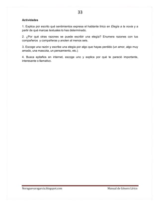 33 
Noraguevaragarcia.blogspot.com Manual de Género Lírico 
Actividades 
1. Explica por escrito qué sentimientos expresa el hablante lírico en Elegía a la novia y a partir de qué marcas textuales lo has determinado. 
2. ¿Por qué otras razones se puede escribir una elegía? Enumera razones con tus compañeros y compañeras y anoten al menos seis. 
3. Escoge una razón y escribe una elegía por algo que hayas perdido (un amor, algo muy amado, una mascota, un pensamiento, etc.) 
4. Busca epitafios en internet, escoge uno y explica por qué te pareció importante, interesante o llamativo. 
 