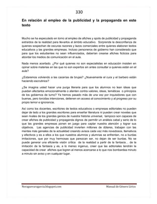 330 
Noraguevaragarcia.blogspot.com Manual de Género Lírico 
Videos sugeridos para actitudes líricas 
Actividades sugeridas 
I. Reciben copia de los textos a escuchar, escuchan en silencio el video. Comentan el contenido del poema y lo relacionan con las imágenes y la música. Determinan las emociones presentes y su coherencia con la letra, la música, las voces e imágenes. 
II. Reciben copia de uno de los poemas o canciones y lo analizan según las siguientes instrucciones (cada grupo recibe una copia distinta, que no queden juntos, para que puedan realizar este trabajo con nota acumulativa o al libro). 1. Escucha el poema y relaciona la letra con la puesta en escena ¿Qué es lo que más les gustó y qué mejorarían y por qué? 2. Lee el poema en silencio e identifica cuatro palabras que sean importantes para comprender el texto y de las cuales no conozcas su significado o sospeches que tus compañeros o compañeras no lo conocen. Busca el mejor significado para el contexto y anótalo, para leerlo luego al curso. 3. Determina la actitud lírica. Si es apostrófica predominantemente, debes indicar a quién se dirige el hablante y qué le dice. Si es enunciativa, debes escribir con tus palabras la historia que relata o los acontecimientos que ocurren. Si es carmínica solamente, debes indicar qué emociones expresa y cuál es el objeto lírico al que se refiere. 4. Identifica al menos tres figuras literarias diferentes y explícalas (por qué es una metáfora, una personificación, una hipérbole, etc.) respaldando tus respuestas con citas textuales y comentarios. 
1. Videos para ejemplificar la actitud apostrófica 
-Latinoamérica de Calle trece 
http://www.youtube.com/watch?v=TXKCIlKSyE0 
-Tonada a Manuel Rodríguez de Pablo Neruda 
http://www.youtube.com/watch?v=X6h7HT8vKCw&feature=results_main&playnext=1&list= PLDAE64B0FF7AC3E74 
-A mi ciudad de Santiago del Nuevo Extremo 
http://www.youtube.com/watch?v=B8dmEiSa1T8 
-Arriba en la cordillera de Patricio Manns 
http://www.youtube.com/watch?v=nVeazbZ_dm8 
 