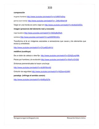 333 
Noraguevaragarcia.blogspot.com Manual de Género Lírico 
En relación al empleo de la publicidad y la propaganda en este texto 
Mucho se ha especulado en torno al empleo de afiches y spots de publicidad y propaganda extraídos de la realidad para llevarlos al ámbito educativo. Sorprende la desconfianza de quienes sospechan de oscuras razones y lazos comerciales entre quienes elaboran textos educativos y las grandes empresas. Incluso personeros de gobierno han considerado que para que los estudiantes no sean influenciados, deberían crearse afiches ficticios para abordar los medios de comunicación en el aula. 
Nada menos acertado. ¿Por qué quienes no son especialistas en educación insisten en opinar sobre materias en las que no son expertos sin antes consultar a quienes están en el aula? 
¿Estaremos volviendo a las cacerías de brujas? ¿Nuevamente el cura y el barbero están haciendo escrutinios? 
¿Se imagina usted hacer una purga literaria para que los alumnos no lean ideas que puedan afectarlos emocionalmente o atenten contra valores, ideas, temáticas o principios de los gobiernos de turno? Ya hemos pasado más de una vez por inquisidores que con buenas, pero torcidas intenciones, detienen en acceso al conocimiento y al progreso por su propio temor e ignorancia. 
Así como los docentes, escritores de textos educativos o empresas editoriales no pueden dejar de lado a los grandes escritores para enseñar literatura ni pueden crear novelas que sean rivales de los grandes genios de nuestra historia universal, tampoco son capaces de crear afiches de publicidad y propaganda dignos de permitir un análisis cabal y serio de lo que las grandes empresas ponen en juego para captar nuestra atención y lograr sus objetivos. Las agencias de publicidad invierten millones de dólares, trabajan con las mentes más geniales de la actualidad creando avisos cada vez más novedosos, llamativos y efectivos y es a ellos a los que nuestros alumnos y alumnas se enfrentan, no a burdas imitaciones, que por muy hermosas que parezcan ser, no dejan de ser burdas. No se puede generar una eficiente visión crítica de la realidad a partir de la fantasía… de la imitación de la fantasía y es, a lo menso ingenuo, creer que las editoriales tendrán la capacidad de crear afiches que logren al menos acercarse a lo que nos bombardea minuto a minuto sin aviso y en cualquier lugar. 
 