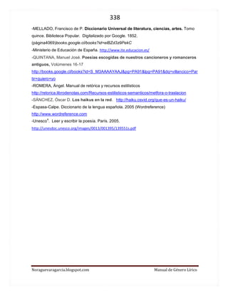 338 
Noraguevaragarcia.blogspot.com Manual de Género Lírico 
Poemas trabajados en guías que se pueden presentar en lugar de ser leídos por la o el docente o alguno de los estudiantes, para hacer variar la clase. También pueden servir de ejemplo para la actividad anterior. 
-Un soneto me manda a hacer Violante. Lope de Vega 
http://www.youtube.com/watch?v=cgyrO9Eb0ao 
-Nanas de cebolla. Miguel Hernández 
http://www.youtube.com/watch?v=038o8tRSbrE 
Las flores del mal. Femmes Damnées. Charles Baudelaire. 
http://www.youtube.com/watch?v=tIKRk8RjHFA 
http://www.youtube.com/watch?v=B65CFK8YNuE 
http://www.youtube.com/watch?v=5dSgqI1sBWY 
-Ojos claros, serenos de Gutierre de Cetina 
Coral http://www.youtube.com/watch?v=e6bz6WpyN5g 
Coral http://www.youtube.com/watch?v=xp3QvrBq5sI&feature=related 
Voz femenina http://www.youtube.com/watch?v=QwRymD_OdJI 
Voz masculina http://www.youtube.com/watch?v=QuMRsIUXQ2w 
Marilyn Pupo explica y recita 
http://www.youtube.com/watch?v=8Qwk9jQNtog&feature=related 
-Elegía a la novia (de Ramón Sijé) Miguel Hernández 
Paco Hidalgo http://www.youtube.com/watch?v=NIHQK5-9SZI 
-Madrigal apasionado de Federico García Lorca 
Vicente Monera http://www.youtube.com/watch?v=rU2183ugzrM 
 