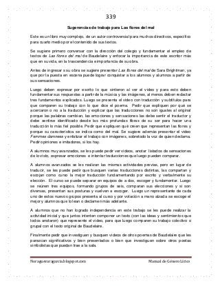 339 
Noraguevaragarcia.blogspot.com Manual de Género Lírico 
Sugerencias de trabajo para Las flores del mal 
Este es un libro muy complejo, de un autor controversial para muchos directivos, específico para cuarto medio por el contenido de sus textos. 
Se sugiere primero conversar con la dirección del colegio y fundamentar el empleo de textos de Las flores del mal de Baudelaire y enfocar la importancia de este escritor más que en su vida, en la trascendencia e importancia de su obra. 
Antes de ingresar s su obra se sugiere presentar Las flores del mal de Sara Brightman, ya que por la puesta en escena puede lograr conquistar a los alumnos y alumnos a partir de sus sensaciones. 
Luego deben expresar por escrito lo que sintieron al ver el video y para esto deben fundamentar sus respuestas a partir de la música y las imágenes, al menos deben redactar tres fundamentos explicados. Luego se presenta el video con traducción y subtítulos para que comparen su trabajo con lo que dice el poema. Pedir que expliquen por qué se acercaron o no a la traducción y explicar que las traducciones no son iguales al original porque las palabras cambian, las emociones y sensaciones las debe sentir el traductor y debe sentirse identificado desde las más profundas fibras de su ser para hacer una traducción lo más fiel posible. Pedir que expliquen qué creen que representan las flores y porque su característica se indica como del mal. Se sugiere además presentar el video Femmes damnees y enfatizar el trabajo con imágenes, sobretodo la voz de quien declama. Pedir opiniones e imitadores, si los hay. 
A alumnos muy avanzados, se les puede pedir ver videos, anotar listados de sensaciones de lo visto, expresar emociones e intentar traducciones que luego pueden comparar. 
A alumnos avanzados se les realizan las mismas actividades previas, pero en lugar de traducir, se les puede pedir que busquen varias traducciones distintas, las compartan y escojan como curso la mejor traducción fundamentando por escrito y verbalmente su elección. El curso se puede separar en equipos de a dos, escoger y fundamentar. Luego se reúnen tres equipos, formando grupos de seis, comparan sus elecciones y si son diversas, presentan sus posturas y vuelven a escoger. Luego un representante de cada uno de estos nuevos grupos presenta al curso y por votación a mano alzada se escoge el mejor y alumnos que lo lean o declamen más adelante. 
A alumnos que no han logrado independencia en este trabajo se les puede realizar la actividad inicial y que juntos intenten componer un texto (con las ideas y sentimientos que todos anotaron) que represente el video, para que luego comparen su trabajo colectivo o grupal con el texto original de Baudelaire. 
Finalmente pedir que investiguen y busquen videos de otros poemas de Baudelaire que les parezcan significativos y bien presentados o bien que investiguen sobre otros poetas simbolistas que puedan trae a la sala. 
 